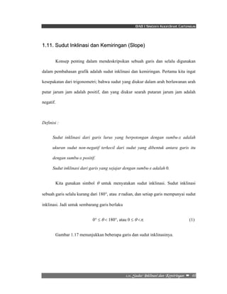 BAB I Sistem Koordinat Cartesius 
1.11. Sudut Inklinasi dan Kemiringan (Slope) 
Konsep penting dalam mendeskripsikan sebuah garis dan selalu digunakan 
dalam pembahasan grafik adalah sudut inklinasi dan kemiringan. Pertama kita ingat 
kesepakatan dari trigonometri; bahwa sudut yang diukur dalam arah berlawanan arah 
putar jarum jam adalah positif, dan yang diukur searah putaran jarum jam adalah 
negatif. 
2/22/!Tvevu!Jolmjobtj!ebo!Lfnjsjohbo!! –!!40!! 
Definisi : 
Sudut inklinasi dari garis lurus yang berpotongan dengan sumbu-x adalah 
ukuran sudut non-negatif terkecil dari sudut yang dibentuk antara garis itu 
dengan sumbu-x positif. 
Sudut inklinasi dari garis yang sejajar dengan sumbu-x adalah 0. 
Kita gunakan simbol θ untuk menyatakan sudut inklinasi. Sudut inklinasi 
sebuah garis selalu kurang dari 180°, atau π radian, dan setiap garis mempunyai sudut 
inklinasi. Jadi untuk sembarang garis berlaku 
0° ≤ θ < 180°, atau 0 ≤ θ <π. (1) 
Gambar 1.17 menunjukkan beberapa garis dan sudut inklinasinya. 
 