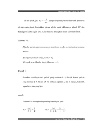 BAB I Sistem Koordinat Cartesius 
− , dengan argumen penelusuran balik penalaran 
7 1 
− − 
6 
= 
3 , 
2/23/!Hbsjt!Tfkbkbs!ebo!Ufhbl!Mvsvt!! –!!45! 
Di lain pihak, jika m1 = 
1 
m 
2 
di atas maka dapat ditunjukkan bahwa selisih sudut inklinasinya adalah 90° dan 
kedua garis adalah tegak lurus. Kenyataan itu dituangkan dalam teorema berikut. 
Teorema 1.3 : 
Jika dua garis l1 dan l2 mempunyai kemiringan m1 dan m2 berturut-turut, maka 
mereka 
(a) sejajar jika dan hanya jika m1= m2, 
(b) tegak lurus jika dan hanya jika m1m2 = –1. 
Contoh 1: 
Tentukan kemiringan dari garis l1 yang memuat (1, 5) dan (3, 8) dan garis l2 
yang memuat (–4, 1) dan (0, 7); tentukan apakah l1 dan l2 sejajar, berimpit, 
tegak lurus atau yang lain. 
Jawab: 
Pertama kita hitung masing-masing kemiringan garis 
m1 = 
8 − 
5 
− 
3 1 
3 , m2 = 
= 
2 
− 
0 ( 4) 
= 
4 
2 
 