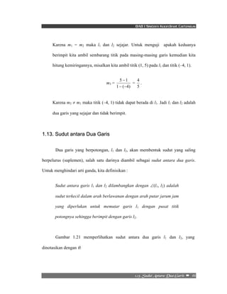 BAB I Sistem Koordinat Cartesius 
Karena m1 = m2 maka l1 dan l2 sejajar. Untuk menguji apakah keduanya 
berimpit kita ambil sembarang titik pada masing-masing garis kemudian kita 
hitung kemiringannya, misalkan kita ambil titik (1, 5) pada l1 dan titik (–4, 1). 
4 . 
2/24/!Tvevu!Boubsb!Evb!Hbsjt!! –!!46! 
m3 = 
5 − 
1 
− − 
1 ( 4) 
= 
5 
Karena m3 ≠ m1 maka titik (–4, 1) tidak dapat berada di l1. Jadi l1 dan l2 adalah 
dua garis yang sejajar dan tidak berimpit. 
1.13. Sudut antara Dua Garis 
Dua garis yang berpotongan, l1 dan l2, akan membentuk sudut yang saling 
berpelurus (suplemen), salah satu darinya diambil sebagai sudut antara dua garis. 
Untuk menghindari arti ganda, kita definisikan : 
Sudut antara garis l1 dan l2 dilambangkan dengan ∠(l1, l2) adalah 
sudut terkecil dalam arah berlawanan dengan arah putar jarum jam 
yang diperlukan untuk memutar garis l1 dengan pusat titik 
potongnya sehingga berimpit dengan garis l2. 
Gambar 1.21 memperlihatkan sudut antara dua garis l1 dan l2, yang 
dinotasikan dengan θ. 
 