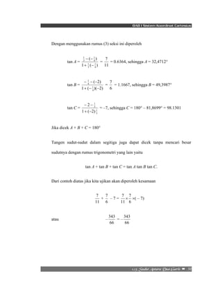 BAB I Sistem Koordinat Cartesius 
Dengan menggunakan rumus (3) seksi ini diperoleh 
7 = 0.6364, sehingga A = 32,4712° 
7 = 1.1667, sehingga B = 49,3987° 
7 ×( – 7) 
2/24/!Tvevu!Boubsb!Evb!Hbsjt!! –!!50! 
tan A = 
( ) 
1 
+ − 
1 
1 ( 1 
) 
4 
1 
3 
4 
3 
− − 
= 
11 
tan B = 
( 2) 
− − − 
1 
+ − − 
1 ( 1 
)( 2) 
4 
4 
= 
6 
tan C = 
1 
3 
1 
3 
2 
+ − 
− − 
1 ( 2) 
= –7, sehingga C = 180° – 81,8699° = 98.1301 
Jika dicek A + B + C = 180° 
Tangen sudut-sudut dalam segitiga juga dapat dicek tanpa mencari besar 
sudutnya dengan rumus trigonometri yang lain yaitu 
tan A + tan B + tan C = tan A tan B tan C. 
Dari contoh diatas jika kita ujikan akan diperoleh kesamaan 
7 + 
11 
7 – 7 = 
6 
7 × 
11 
6 
atau – 
343 = – 
66 
343 
66 
 