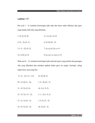 BAB I Sistem Koordinat Cartesius 
Mbujibo!2!G! !!51! 
Latihan 1 F: 
Paa soal 1 – 8, tentukan kemiringan (jika ada) dan besar sudut inklinasi dari garis 
yang melalu titik-titik yang diberikan. 
1. (2, 3), (5, 8) 5. (–4, 2), (–4, 5) 
2. (3, –2), (5, 1) 6. (5, 0), (0, –3) 
3. (–3, –2/), (3, 2) 7. (a, a), (b, b), a ≠ b 
4. ( 4, 0), (2, 5) 8. (a, a), (–a, 2a), a ≠ 0 
Pada soal 9 – 12, tentukan kemiringan (jika ada) dari garis yang melalui dua pasangan 
titik yang diberikan dan tentukan apakah kedua garis itu sejajar, berimpit, saling 
tegak lurus, atau yang lain. 
9. (1, –2), (–2, –11); (2, 8), (0, 2) 
10. (3, 4), (1, –2); (–5, –4), (4, –1) 
11. (3, 5), (2, 1); (6, 1), (–2, 3) 
12. (3, 7), (–3, –1); (–1, –2), (–5, 1) 
13. (1, 1), (4, –1); (–2, 3), (7, –3) 
14. (5, 5), (4, –1); (6, 3), (2, –2) 
 
