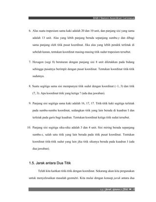 BAB I Sistem Koordinat Cartesius 
6. Alas suatu trapesium sama kaki adalah 20 dan 10 unit, dan panjang sisi yang sama 
adalah 13 unit. Alas yang lebih panjang berada sepanjang sumbu-y dan dibagi 
sama panjang oleh titik pusat koordinat. Jika alas yang lebih pendek terletak di 
sebelah kanan, tentukan koordinat masing-masing titik sudut trapesium tersebut. 
7. Hexagon (segi 8) beraturan dengan panjang sisi 8 unit diletakkan pada bidang 
sehingga pusatnya berimpit dengan pusat koordinat. Tentukan koordinat titik-titik 
sudutnya. 
8. Suatu segitiga sama sisi mempunyai titik sudut dengan koordinat (–1, 3) dan titik 
(7, 3). Apa koordinat titik yang ketiga ? (ada dua jawaban). 
9. Panjang sisi segitiga sama kaki adalah 16, 17, 17. Titik-titik kaki segitiga terletak 
pada sumbu-sumbu koordinat, sedangkan titik yang lain berada di kuadran I dan 
terletak pada garis bagi kuadran. Tentukan koordinat ketiga titik sudut tersebut. 
10. Panjang sisi segitiga siku-siku adalah 3 dan 4 unit. Sisi miring berada sepanjang 
sumbu-x, salah satu titik yang lain berada pada titik pusat koordinat. Tentukan 
koordinat titik-titik sudut yang lain jika titik sikunya berada pada kuadran I (ada 
dua jawaban). 
2/6/!Kbsbl!Boubsb!3!Ujujl!!–!!9! 
1.5. Jarak antara Dua Titik 
Telah kita kaitkan titik-titik dengan koordinat. Sekarang akan kita pergunakan 
untuk menyelesaikan masalah geometri. Kita mulai dengan konsep jarak antara dua 
 