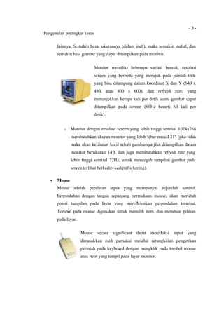 - 3 -
Pengenalan perangkat keras
lainnya. Semakin besar ukurannya (dalam inch), maka semakin mahal, dan
semakin luas gambar yang dapat ditampilkan pada monitor.
Monitor memiliki beberapa variasi bentuk, resolusi
screen yang berbeda yang merujuk pada jumlah titik
yang bisa ditampung dalam koordinat X dan Y (640 x
480, atau 800 x 600), dan refresh rate, yang
menunjukkan berapa kali per detik suatu gambar dapat
ditampilkan pada screen (60Hz berarti 60 kali per
detik).
o Monitor dengan resolusi screen yang lebih tinggi semisal 1024x768
membutuhkan ukuran monitor yang lebih lebar missal 21" (jika tidak
maka akan kelihatan kecil sekali gambarnya jika ditampilkan dalam
monitor berukuran 14"), dan juga membutuhkan refresh rate yang
lebih tinggi semisal 72Hz, untuk mencegah tampilan gambar pada
screen terlihat berkedip-kedip (flickering).
• Mouse
Mouse adalah peralatan input yang mempunyai sejumlah tombol.
Perpindahan dengan tangan sepanjang permukaan mouse, akan merubah
posisi tampilan pada layar yang merefleksikan perpindahan tersebut.
Tombol pada mouse digunakan untuk memilih item, dan membuat pilihan
pada layar.
Mouse secara significant dapat mereduksi input yang
dimasukkan oleh pemakai melalui serangkaian pengetikan
perintah pada keyboard dengan mengklik pada tombol mouse
atau item yang tampil pada layar monitor.
 