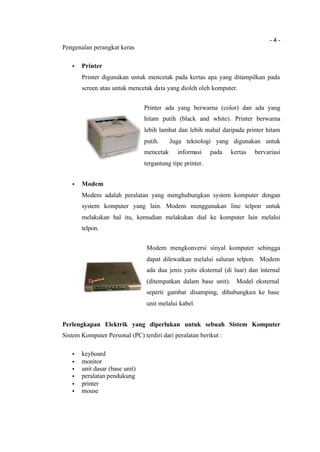 - 4 -
Pengenalan perangkat keras
• Printer
Printer digunakan untuk mencetak pada kertas apa yang ditampilkan pada
screen atau untuk mencetak data yang dioleh oleh komputer.
Printer ada yang berwarna (color) dan ada yang
hitam putih (black and white). Printer berwarna
lebih lambat dan lebih mahal daripada printer hitam
putih. Juga teknologi yang digunakan untuk
mencetak informasi pada kertas bervariasi
tergantung tipe printer.
• Modem
Modem adalah peralatan yang menghubungkan system komputer dengan
system komputer yang lain. Modem menggunakan line telpon untuk
melakukan hal itu, kemudian melakukan dial ke komputer lain melalui
telpon.
Modem mengkonversi sinyal komputer sehingga
dapat dilewatkan melalui saluran telpon. Modem
ada dua jenis yaitu eksternal (di luar) dan internal
(ditempatkan dalam base unit). Model eksternal
seperti gambar disamping, dihubungkan ke base
unit melalui kabel.
Perlengkapan Elektrik yang diperlukan untuk sebuah Sistem Komputer
Sistem Komputer Personal (PC) terdiri dari peralatan berikut :
• keyboard
• monitor
• unit dasar (base unit)
• peralatan pendukung
• printer
• mouse
 