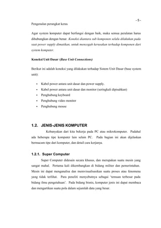 - 5 -
Pengenalan perangkat keras
Agar system komputer dapat berfungsi dengan baik, maka semua peralatan harus
dihubungkan dengan benar. Koneksi diantara sub komponen selalu dilakukan pada
saat power supply dimatikan, untuk mencegah kerusakan terhadap komponen dari
system komputer.
Koneksi Unit Dasar (Base Unit Connections)
Berikut ini adalah koneksi yang dilakukan terhadap Sistem Unit Dasar (base system
unit):
• Kabel power antara unit dasar dan power supply.
• Kabel power antara unit dasar dan monitor (seringkali dipisahkan)
• Penghubung keyboard
• Penghubung video monitor
• Penghubung mouse
1.2. JENIS-JENIS KOMPUTER
Kebanyakan dari kita bekerja pada PC atau mikrokomputer. Padahal
ada beberapa tipe komputer lain selain PC. Pada bagian ini akan dijelaskan
bermacam tipe dari komputer, dan detail cara kerjanya.
1.2.1. Super Computer
Super Computer didesain secara khusus, dan merupakan suatu mesin yang
sangat mahal. Pertama kali dikembangkan di bidang militer dan pemerintahan.
Mesin ini dapat menganalisa dan memvisualisasikan suatu proses atau fenomena
yang tidak terlihat. Para peneliti menyebutnya sebagai ‘temuan terbesar pada
bidang ilmu pengetahuan’. Pada bidang bisnis, komputer jenis ini dapat membaca
dan mengartikan suatu pola dalam sejumlah data yang besar.
 