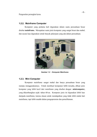 - 6 -
Pengenalan perangkat keras
1.2.2. Mainframe Computer
Komputer yang pertama kali digunakan dalam suatu perusahaan besar
disebut mainframe. Merupakan suatu jenis komputer yang sangat besar dan mahal,
dan secara luas digunakan untuk banyak pekerjaan yang ada dalam perusahaan.
Gambar 1.2 : Komputer Mainframe
1.2.3. Mini Computer
Komputer mainframe sangat mahal dan hanya perusahaan besar yang
mampu menggunakannya. Untuk membuat komputasi lebih tersedia, dibuat jenis
komputer yang lebih kecil dari mainframe yang disebut dengan minicomputer,
yang dikembangkan sejak tahun 60-an. Komputer jenis ini digunakan lebih luas
daripada mainframe, karena alasan untuk mendapatkan yang tidak lebih mahal dari
mainframe, tapi lebih mudah dalam pengoperasian dan pemeliharaan.
 
