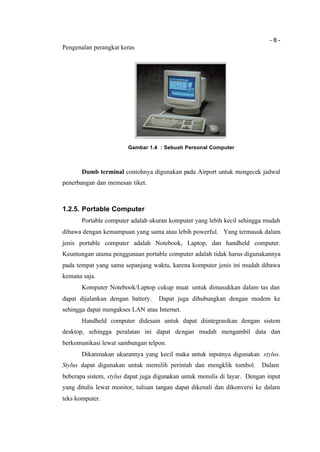 - 8 -
Pengenalan perangkat keras
Gambar 1.4 : Sebuah Personal Computer
Dumb terminal contohnya digunakan pada Airport untuk mengecek jadwal
penerbangan dan memesan tiket.
1.2.5. Portable Computer
Portable computer adalah ukuran komputer yang lebih kecil sehingga mudah
dibawa dengan kemampuan yang sama atau lebih powerful. Yang termasuk dalam
jenis portable computer adalah Notebook, Laptop, dan handheld computer.
Keuntungan utama penggunaan portable computer adalah tidak harus digunakannya
pada tempat yang sama sepanjang waktu, karena komputer jenis ini mudah dibawa
kemana saja.
Komputer Notebook/Laptop cukup muat untuk dimasukkan dalam tas dan
dapat dijalankan dengan battery. Dapat juga dihubungkan dengan modem ke
sehingga dapat mengakses LAN atau Internet.
Handheld computer didesain untuk dapat diintegrasikan dengan sistem
desktop, sehingga peralatan ini dapat dengan mudah mengambil data dan
berkomunikasi lewat sambungan telpon.
Dikarenakan ukurannya yang kecil maka untuk inputnya digunakan stylus.
Stylus dapat digunakan untuk memilih perintah dan mengklik tombol. Dalam
beberapa sistem, stylus dapat juga digunakan untuk menulis di layar. Dengan input
yang ditulis lewat monitor, tulisan tangan dapat dikenali dan dikonversi ke dalam
teks komputer.
 
