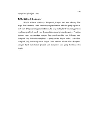- 9 -
Pengenalan perangkat keras
1.2.6. Network Computer
Dengan semakin populernya komputasi jaringan, pada saat sekarang nilai
biaya dari komputasi dapat direduksi dengan merubah peralatan yang digunakan
oleh user. Daripada menggunakan banyak PC yang mahal, lebih baik menggunakan
peralatan yang lebih murah yang disusun dalam suatu jaringan komputer. Peralatan
jaringan hanya menjalankan program dan mengakses data yang disimpan pada
komputer yang terhubung dengannya – yang disebut dengan server. Perbedaan
komputer yang terhubung server dengan dumb terminal adalah bahwa komputer
jaringan dapat menjalankan program dan memproses data yang disediakan oleh
server.
 