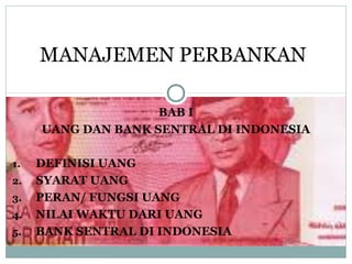 BAB I
UANG DAN BANK SENTRAL DI INDONESIA
1. DEFINISI UANG
2. SYARAT UANG
3. PERAN/ FUNGSI UANG
4. NILAI WAKTU DARI UANG
5. BANK SENTRAL DI INDONESIA
MANAJEMEN PERBANKAN
 
