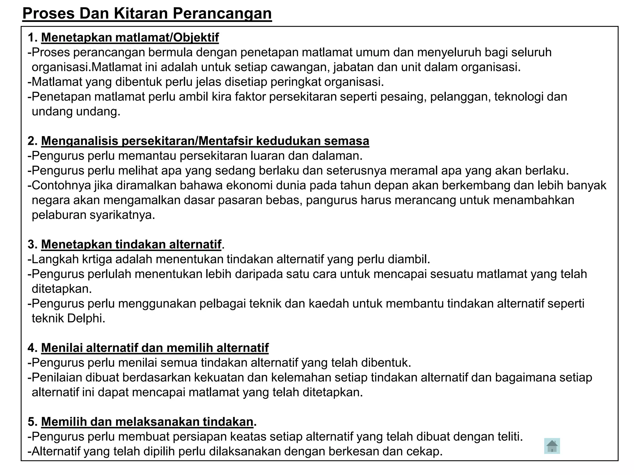 Proses Dan Kitaran Perancangan
1. Menetapkan matlamat/Objektif
-Proses perancangan bermula dengan penetapan matlamat umum dan menyeluruh bagi seluruh
 organisasi.Matlamat ini adalah untuk setiap cawangan, jabatan dan unit dalam organisasi.
-Matlamat yang dibentuk perlu jelas disetiap peringkat organisasi.
-Penetapan matlamat perlu ambil kira faktor persekitaran seperti pesaing, pelanggan, teknologi dan
 undang undang.

2. Menganalisis persekitaran/Mentafsir kedudukan semasa
-Pengurus perlu memantau persekitaran luaran dan dalaman.
-Pengurus perlu melihat apa yang sedang berlaku dan seterusnya meramal apa yang akan berlaku.
-Contohnya jika diramalkan bahawa ekonomi dunia pada tahun depan akan berkembang dan lebih banyak
 negara akan mengamalkan dasar pasaran bebas, pangurus harus merancang untuk menambahkan
 pelaburan syarikatnya.

3. Menetapkan tindakan alternatif.
-Langkah krtiga adalah menentukan tindakan alternatif yang perlu diambil.
-Pengurus perlulah menentukan lebih daripada satu cara untuk mencapai sesuatu matlamat yang telah
 ditetapkan.
-Pengurus perlu menggunakan pelbagai teknik dan kaedah untuk membantu tindakan alternatif seperti
 teknik Delphi.

4. Menilai alternatif dan memilih alternatif
-Pengurus perlu menilai semua tindakan alternatif yang telah dibentuk.
-Penilaian dibuat berdasarkan kekuatan dan kelemahan setiap tindakan alternatif dan bagaimana setiap
 alternatif ini dapat mencapai matlamat yang telah ditetapkan.

5. Memilih dan melaksanakan tindakan.
-Pengurus perlu membuat persiapan keatas setiap alternatif yang telah dibuat dengan teliti.
-Alternatif yang telah dipilih perlu dilaksanakan dengan berkesan dan cekap.
 