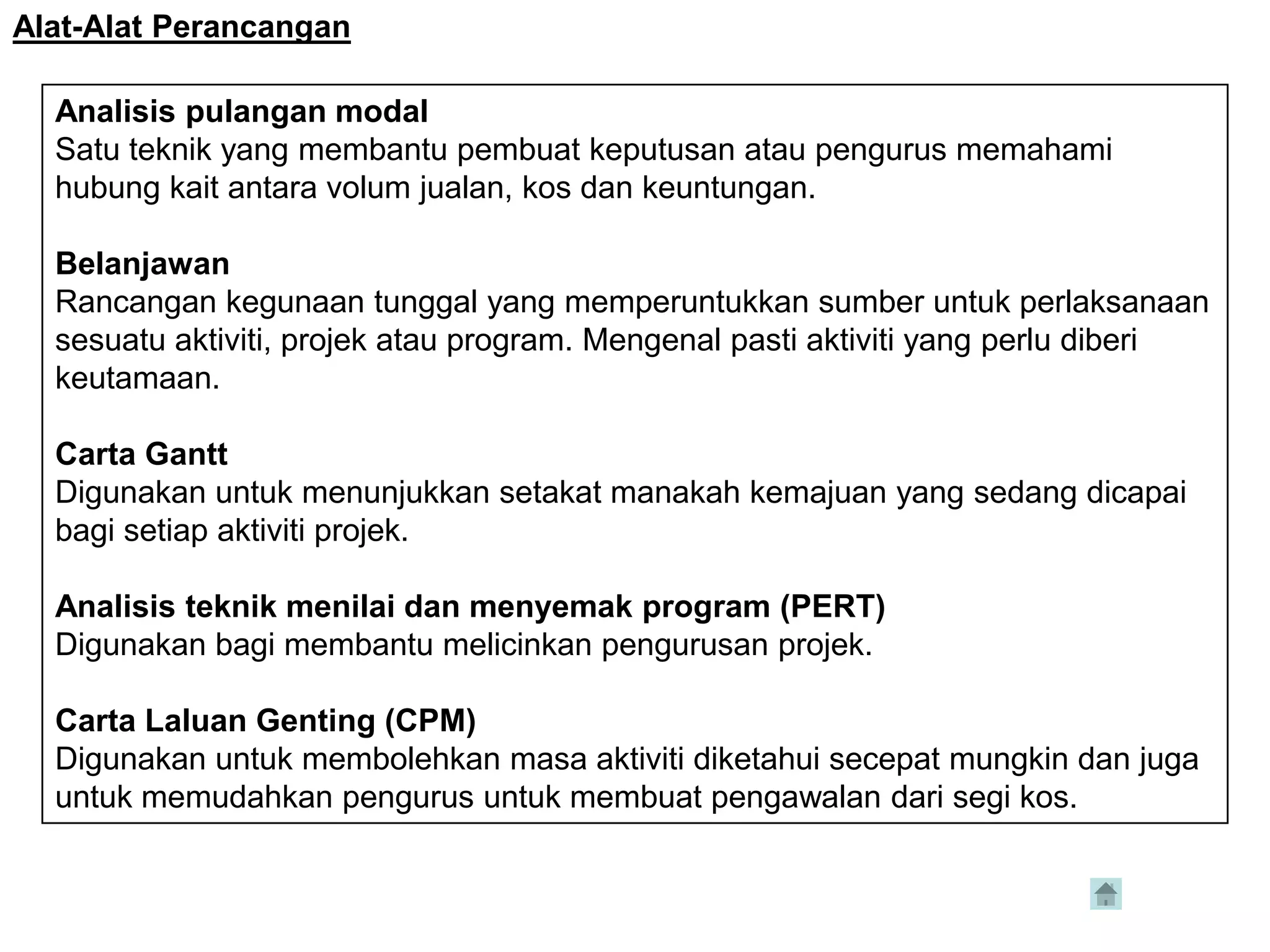 Alat-Alat Perancangan

  Analisis pulangan modal
  Satu teknik yang membantu pembuat keputusan atau pengurus memahami
  hubung kait antara volum jualan, kos dan keuntungan.

  Belanjawan
  Rancangan kegunaan tunggal yang memperuntukkan sumber untuk perlaksanaan
  sesuatu aktiviti, projek atau program. Mengenal pasti aktiviti yang perlu diberi
  keutamaan.

  Carta Gantt
  Digunakan untuk menunjukkan setakat manakah kemajuan yang sedang dicapai
  bagi setiap aktiviti projek.

  Analisis teknik menilai dan menyemak program (PERT)
  Digunakan bagi membantu melicinkan pengurusan projek.

  Carta Laluan Genting (CPM)
  Digunakan untuk membolehkan masa aktiviti diketahui secepat mungkin dan juga
  untuk memudahkan pengurus untuk membuat pengawalan dari segi kos.
 