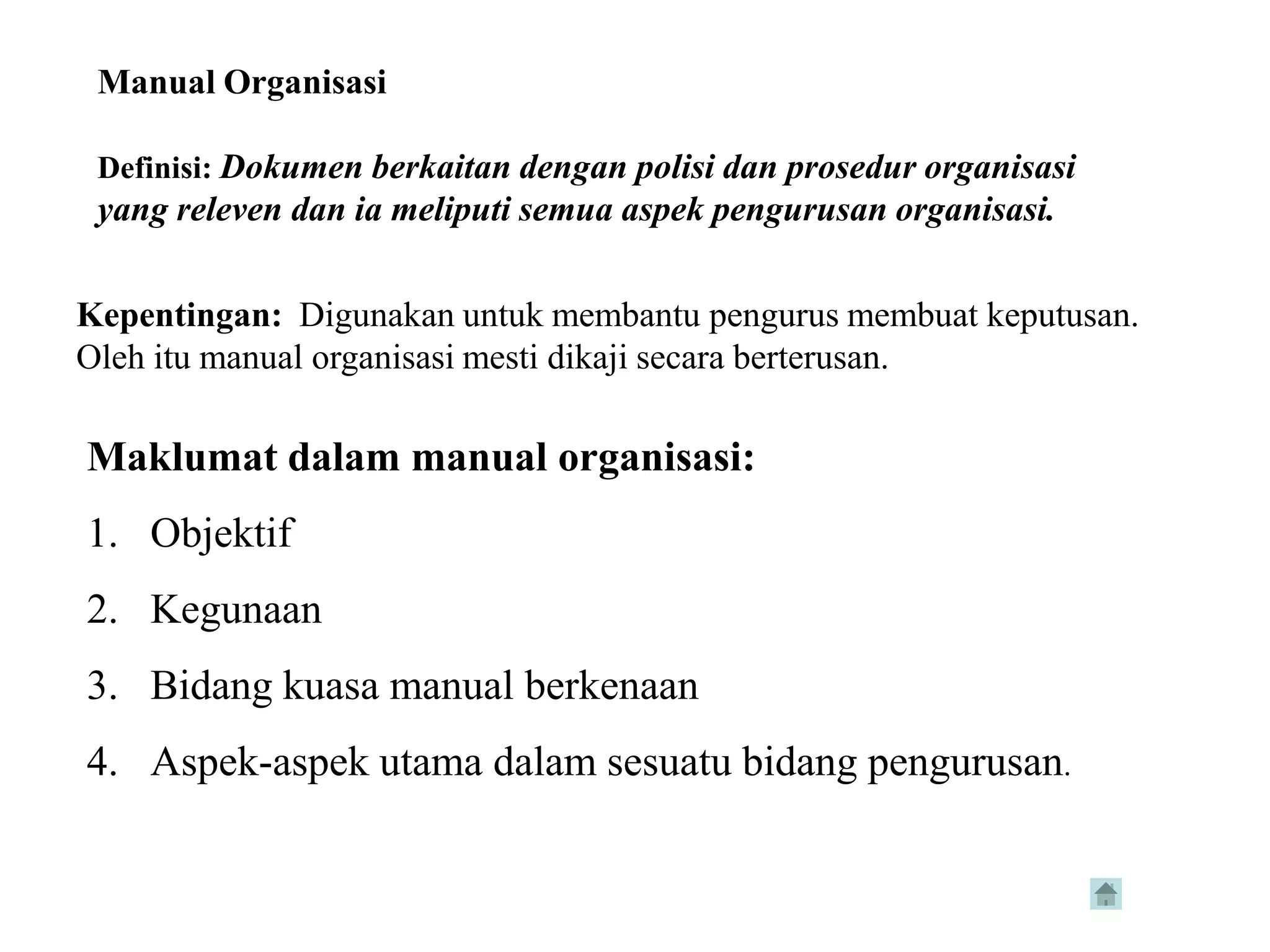 Manual Organisasi

 Definisi: Dokumen berkaitan dengan polisi dan prosedur organisasi
 yang releven dan ia meliputi semua aspek pengurusan organisasi.

Kepentingan: Digunakan untuk membantu pengurus membuat keputusan.
Oleh itu manual organisasi mesti dikaji secara berterusan.

Maklumat dalam manual organisasi:
1. Objektif
2. Kegunaan
3. Bidang kuasa manual berkenaan
4. Aspek-aspek utama dalam sesuatu bidang pengurusan.
 