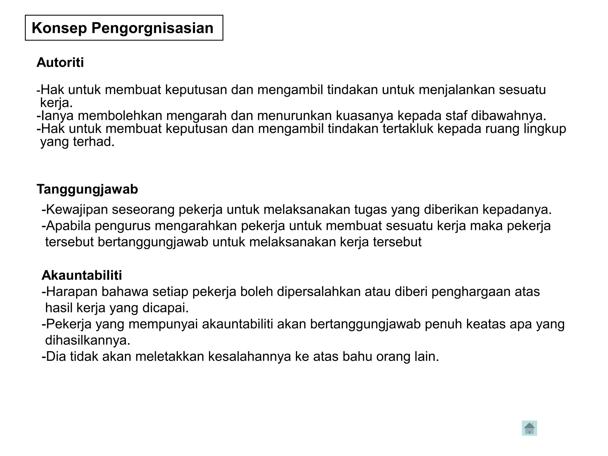 Konsep Pengorgnisasian

Autoriti

-Hak untuk membuat keputusan dan mengambil tindakan untuk menjalankan sesuatu
 kerja.
-Ianya membolehkan mengarah dan menurunkan kuasanya kepada staf dibawahnya.
-Hak untuk membuat keputusan dan mengambil tindakan tertakluk kepada ruang lingkup
 yang terhad.


Tanggungjawab
 -Kewajipan seseorang pekerja untuk melaksanakan tugas yang diberikan kepadanya.
 -Apabila pengurus mengarahkan pekerja untuk membuat sesuatu kerja maka pekerja
  tersebut bertanggungjawab untuk melaksanakan kerja tersebut

 Akauntabiliti
 -Harapan bahawa setiap pekerja boleh dipersalahkan atau diberi penghargaan atas
  hasil kerja yang dicapai.
 -Pekerja yang mempunyai akauntabiliti akan bertanggungjawab penuh keatas apa yang
  dihasilkannya.
 -Dia tidak akan meletakkan kesalahannya ke atas bahu orang lain.
 