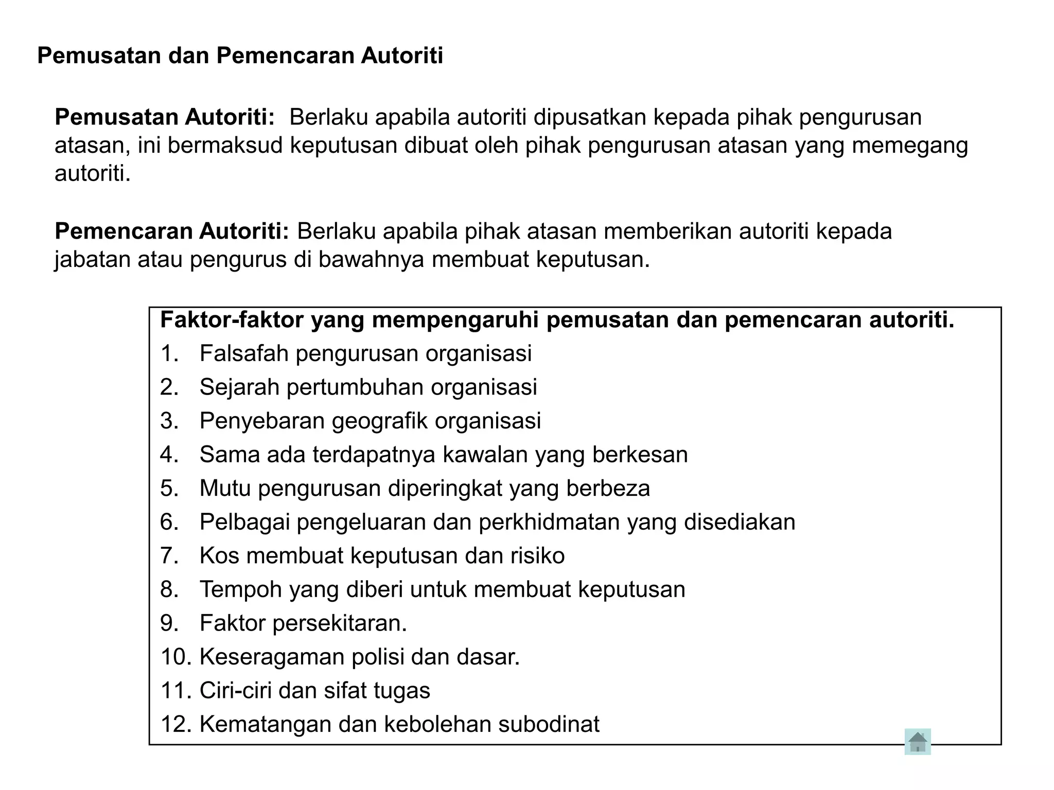 Pemusatan dan Pemencaran Autoriti

 Pemusatan Autoriti: Berlaku apabila autoriti dipusatkan kepada pihak pengurusan
 atasan, ini bermaksud keputusan dibuat oleh pihak pengurusan atasan yang memegang
 autoriti.

 Pemencaran Autoriti: Berlaku apabila pihak atasan memberikan autoriti kepada
 jabatan atau pengurus di bawahnya membuat keputusan.

          Faktor-faktor yang mempengaruhi pemusatan dan pemencaran autoriti.
          1. Falsafah pengurusan organisasi
          2. Sejarah pertumbuhan organisasi
          3. Penyebaran geografik organisasi
          4. Sama ada terdapatnya kawalan yang berkesan
          5. Mutu pengurusan diperingkat yang berbeza
          6. Pelbagai pengeluaran dan perkhidmatan yang disediakan
          7. Kos membuat keputusan dan risiko
          8. Tempoh yang diberi untuk membuat keputusan
          9. Faktor persekitaran.
          10. Keseragaman polisi dan dasar.
          11. Ciri-ciri dan sifat tugas
          12. Kematangan dan kebolehan subodinat
 