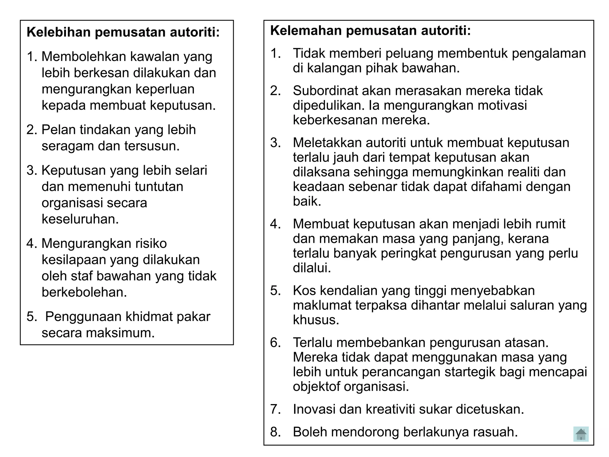Kelebihan pemusatan autoriti:     Kelemahan pemusatan autoriti:
1. Membolehkan kawalan yang       1. Tidak memberi peluang membentuk pengalaman
   lebih berkesan dilakukan dan      di kalangan pihak bawahan.
   mengurangkan keperluan         2. Subordinat akan merasakan mereka tidak
   kepada membuat keputusan.         dipedulikan. Ia mengurangkan motivasi
                                     keberkesanan mereka.
2. Pelan tindakan yang lebih
   seragam dan tersusun.          3. Meletakkan autoriti untuk membuat keputusan
                                     terlalu jauh dari tempat keputusan akan
3. Keputusan yang lebih selari       dilaksana sehingga memungkinkan realiti dan
   dan memenuhi tuntutan             keadaan sebenar tidak dapat difahami dengan
   organisasi secara                 baik.
   keseluruhan.                   4. Membuat keputusan akan menjadi lebih rumit
4. Mengurangkan risiko               dan memakan masa yang panjang, kerana
   kesilapaan yang dilakukan         terlalu banyak peringkat pengurusan yang perlu
                                     dilalui.
   oleh staf bawahan yang tidak
   berkebolehan.                  5. Kos kendalian yang tinggi menyebabkan
                                     maklumat terpaksa dihantar melalui saluran yang
5. Penggunaan khidmat pakar          khusus.
   secara maksimum.
                                  6. Terlalu membebankan pengurusan atasan.
                                     Mereka tidak dapat menggunakan masa yang
                                     lebih untuk perancangan startegik bagi mencapai
                                     objektof organisasi.
                                  7. Inovasi dan kreativiti sukar dicetuskan.
                                  8. Boleh mendorong berlakunya rasuah.
 