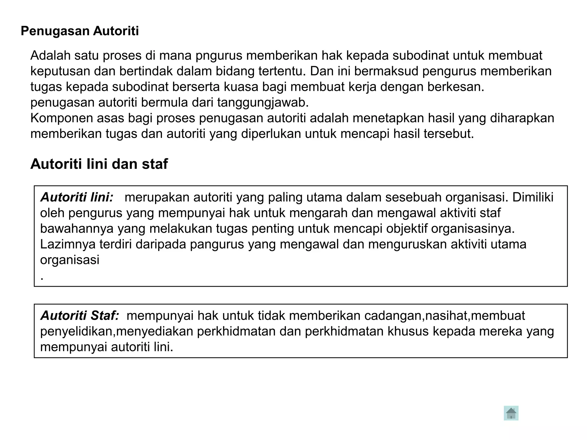 Penugasan Autoriti
 Adalah satu proses di mana pngurus memberikan hak kepada subodinat untuk membuat
 keputusan dan bertindak dalam bidang tertentu. Dan ini bermaksud pengurus memberikan
 tugas kepada subodinat berserta kuasa bagi membuat kerja dengan berkesan.
 penugasan autoriti bermula dari tanggungjawab.
 Komponen asas bagi proses penugasan autoriti adalah menetapkan hasil yang diharapkan
 memberikan tugas dan autoriti yang diperlukan untuk mencapi hasil tersebut.

 Autoriti lini dan staf

  Autoriti lini: merupakan autoriti yang paling utama dalam sesebuah organisasi. Dimiliki
  oleh pengurus yang mempunyai hak untuk mengarah dan mengawal aktiviti staf
  bawahannya yang melakukan tugas penting untuk mencapi objektif organisasinya.
  Lazimnya terdiri daripada pangurus yang mengawal dan menguruskan aktiviti utama
  organisasi
  .


  Autoriti Staf: mempunyai hak untuk tidak memberikan cadangan,nasihat,membuat
  penyelidikan,menyediakan perkhidmatan dan perkhidmatan khusus kepada mereka yang
  mempunyai autoriti lini.
 