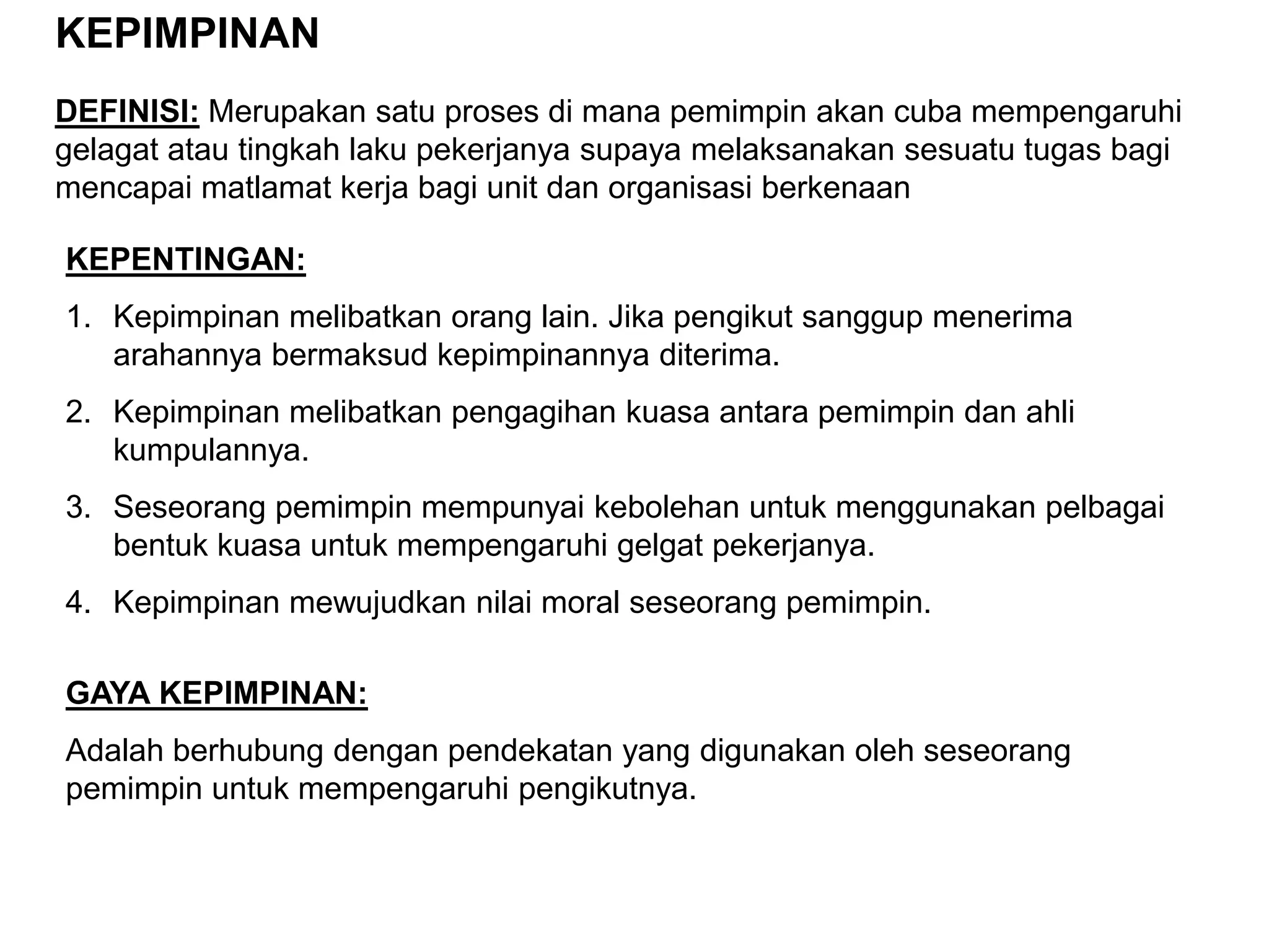 KEPIMPINAN
DEFINISI: Merupakan satu proses di mana pemimpin akan cuba mempengaruhi
gelagat atau tingkah laku pekerjanya supaya melaksanakan sesuatu tugas bagi
mencapai matlamat kerja bagi unit dan organisasi berkenaan

KEPENTINGAN:
1. Kepimpinan melibatkan orang lain. Jika pengikut sanggup menerima
   arahannya bermaksud kepimpinannya diterima.
2. Kepimpinan melibatkan pengagihan kuasa antara pemimpin dan ahli
   kumpulannya.
3. Seseorang pemimpin mempunyai kebolehan untuk menggunakan pelbagai
   bentuk kuasa untuk mempengaruhi gelgat pekerjanya.
4. Kepimpinan mewujudkan nilai moral seseorang pemimpin.

GAYA KEPIMPINAN:
Adalah berhubung dengan pendekatan yang digunakan oleh seseorang
pemimpin untuk mempengaruhi pengikutnya.
 