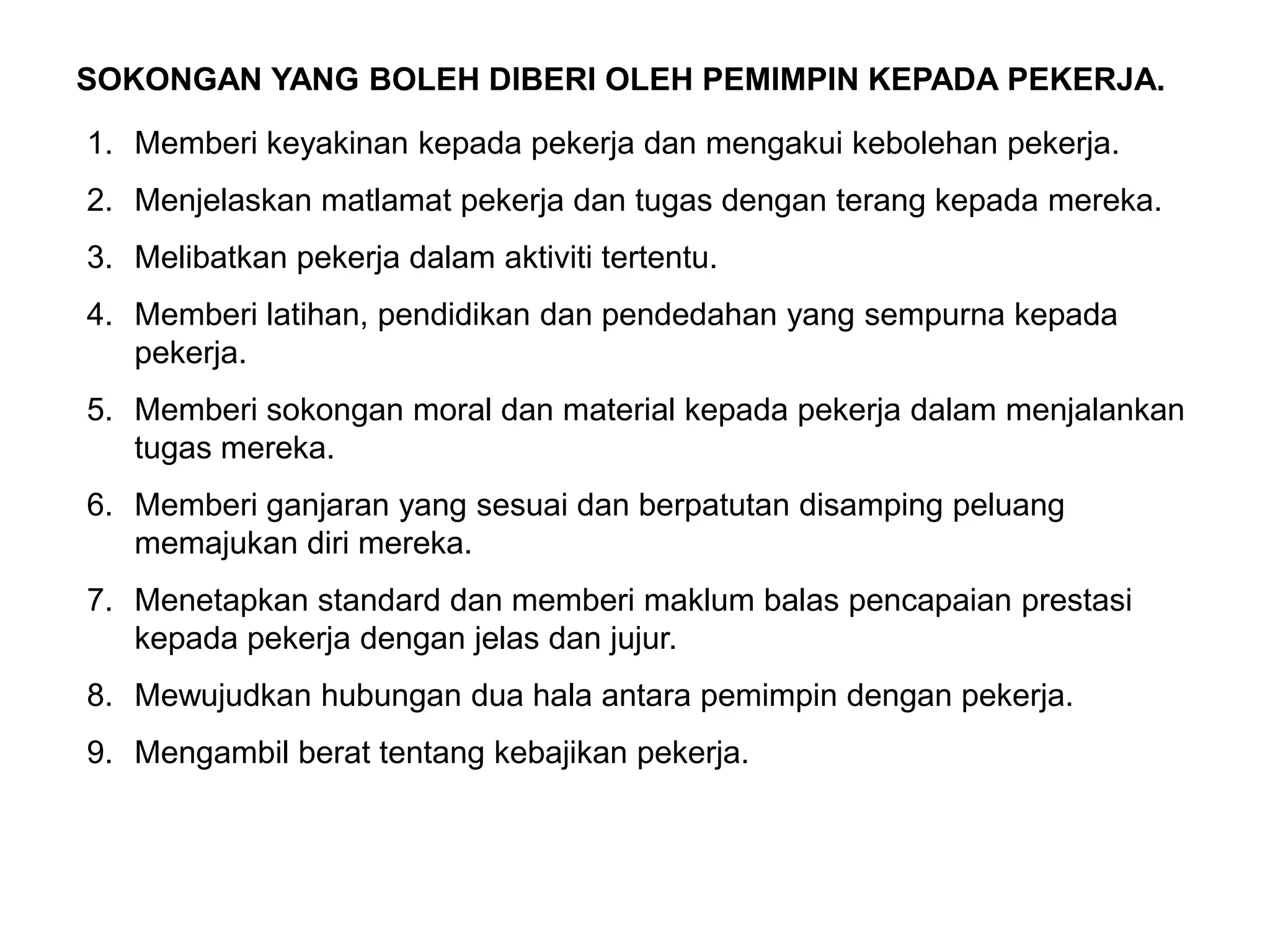 SOKONGAN YANG BOLEH DIBERI OLEH PEMIMPIN KEPADA PEKERJA.

1. Memberi keyakinan kepada pekerja dan mengakui kebolehan pekerja.
2. Menjelaskan matlamat pekerja dan tugas dengan terang kepada mereka.
3. Melibatkan pekerja dalam aktiviti tertentu.
4. Memberi latihan, pendidikan dan pendedahan yang sempurna kepada
   pekerja.
5. Memberi sokongan moral dan material kepada pekerja dalam menjalankan
   tugas mereka.
6. Memberi ganjaran yang sesuai dan berpatutan disamping peluang
   memajukan diri mereka.
7. Menetapkan standard dan memberi maklum balas pencapaian prestasi
   kepada pekerja dengan jelas dan jujur.
8. Mewujudkan hubungan dua hala antara pemimpin dengan pekerja.
9. Mengambil berat tentang kebajikan pekerja.
 