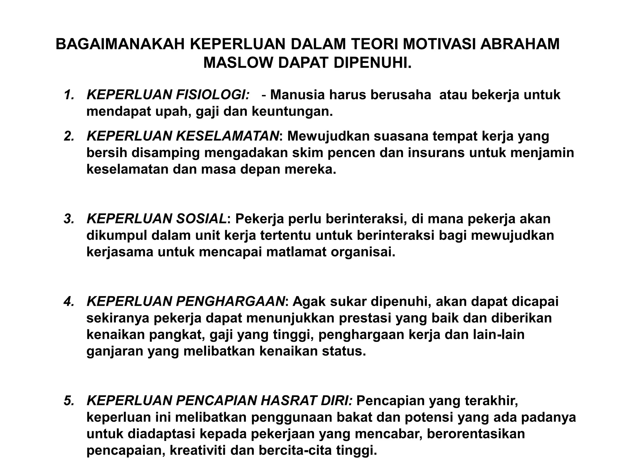 BAGAIMANAKAH KEPERLUAN DALAM TEORI MOTIVASI ABRAHAM
              MASLOW DAPAT DIPENUHI.

1. KEPERLUAN FISIOLOGI: - Manusia harus berusaha atau bekerja untuk
   mendapat upah, gaji dan keuntungan.
2. KEPERLUAN KESELAMATAN: Mewujudkan suasana tempat kerja yang
   bersih disamping mengadakan skim pencen dan insurans untuk menjamin
   keselamatan dan masa depan mereka.


3. KEPERLUAN SOSIAL: Pekerja perlu berinteraksi, di mana pekerja akan
   dikumpul dalam unit kerja tertentu untuk berinteraksi bagi mewujudkan
   kerjasama untuk mencapai matlamat organisai.


4. KEPERLUAN PENGHARGAAN: Agak sukar dipenuhi, akan dapat dicapai
   sekiranya pekerja dapat menunjukkan prestasi yang baik dan diberikan
   kenaikan pangkat, gaji yang tinggi, penghargaan kerja dan lain-lain
   ganjaran yang melibatkan kenaikan status.


5. KEPERLUAN PENCAPIAN HASRAT DIRI: Pencapian yang terakhir,
   keperluan ini melibatkan penggunaan bakat dan potensi yang ada padanya
   untuk diadaptasi kepada pekerjaan yang mencabar, berorentasikan
   pencapaian, kreativiti dan bercita-cita tinggi.
 