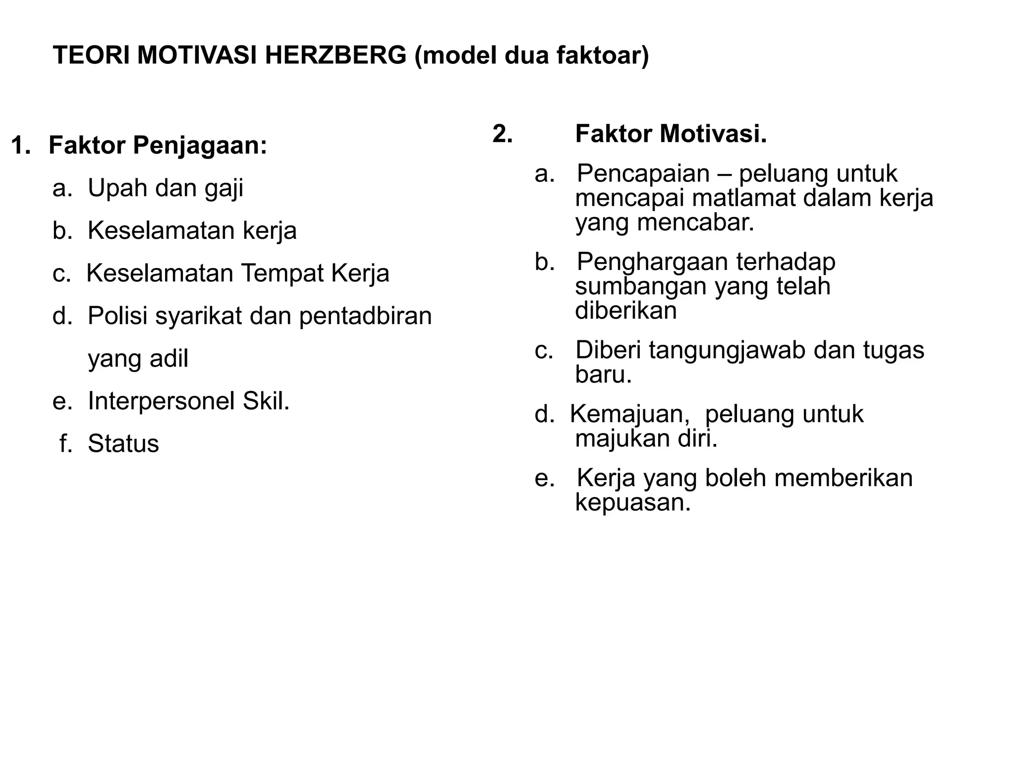 TEORI MOTIVASI HERZBERG (model dua faktoar)


1. Faktor Penjagaan:                    2.      Faktor Motivasi.
                                             a. Pencapaian – peluang untuk
   a. Upah dan gaji                             mencapai matlamat dalam kerja
   b. Keselamatan kerja                         yang mencabar.

   c. Keselamatan Tempat Kerja               b. Penghargaan terhadap
                                                sumbangan yang telah
   d. Polisi syarikat dan pentadbiran           diberikan
      yang adil                              c. Diberi tangungjawab dan tugas
                                                baru.
   e. Interpersonel Skil.
                                             d. Kemajuan, peluang untuk
   f. Status                                    majukan diri.
                                             e. Kerja yang boleh memberikan
                                                kepuasan.
 
