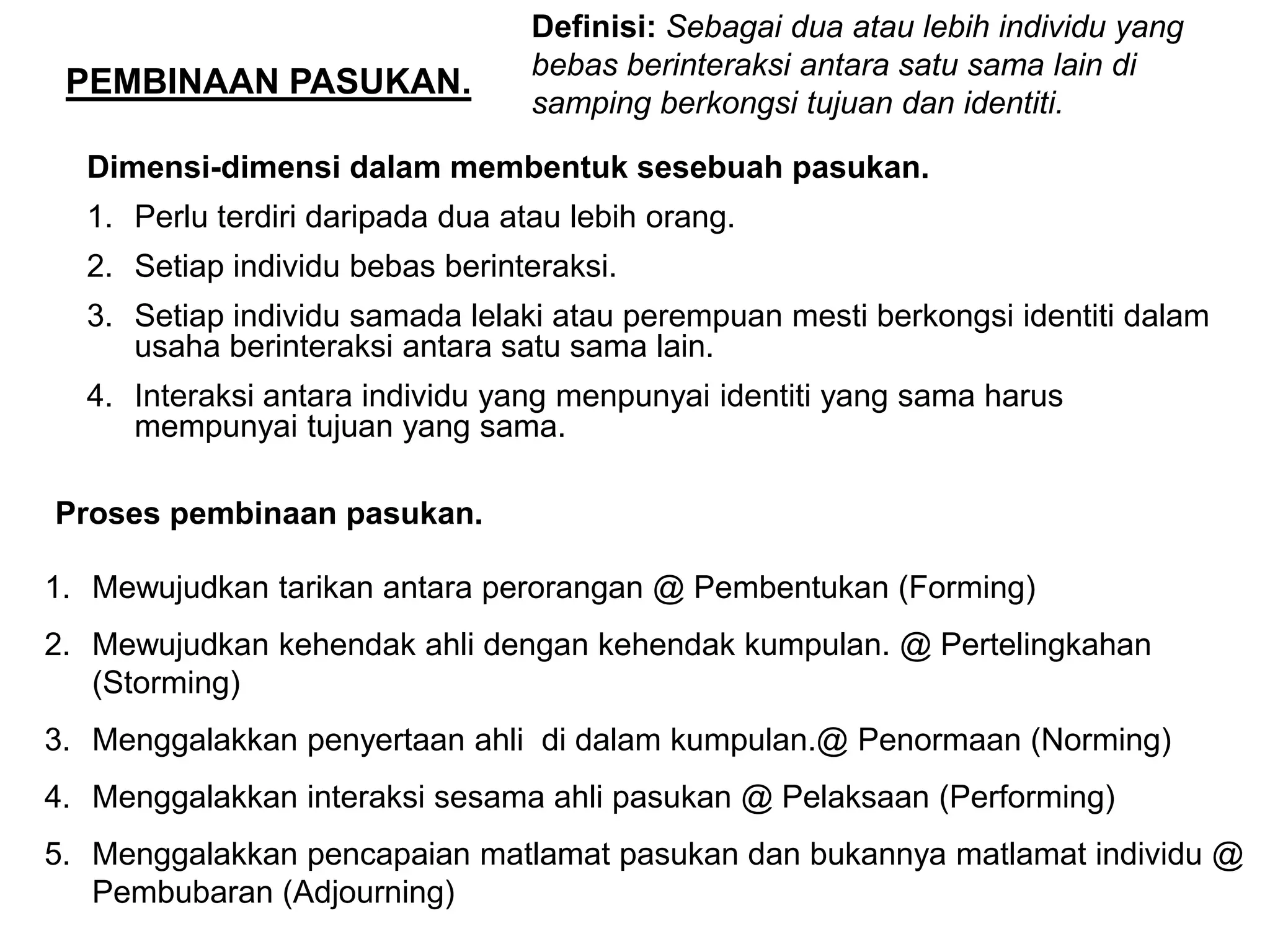 Definisi: Sebagai dua atau lebih individu yang
                                  bebas berinteraksi antara satu sama lain di
 PEMBINAAN PASUKAN.
                                  samping berkongsi tujuan dan identiti.

  Dimensi-dimensi dalam membentuk sesebuah pasukan.
  1. Perlu terdiri daripada dua atau lebih orang.
  2. Setiap individu bebas berinteraksi.
  3. Setiap individu samada lelaki atau perempuan mesti berkongsi identiti dalam
     usaha berinteraksi antara satu sama lain.
  4. Interaksi antara individu yang menpunyai identiti yang sama harus
     mempunyai tujuan yang sama.

Proses pembinaan pasukan.

1. Mewujudkan tarikan antara perorangan @ Pembentukan (Forming)
2. Mewujudkan kehendak ahli dengan kehendak kumpulan. @ Pertelingkahan
   (Storming)
3. Menggalakkan penyertaan ahli di dalam kumpulan.@ Penormaan (Norming)
4. Menggalakkan interaksi sesama ahli pasukan @ Pelaksaan (Performing)
5. Menggalakkan pencapaian matlamat pasukan dan bukannya matlamat individu @
   Pembubaran (Adjourning)
 