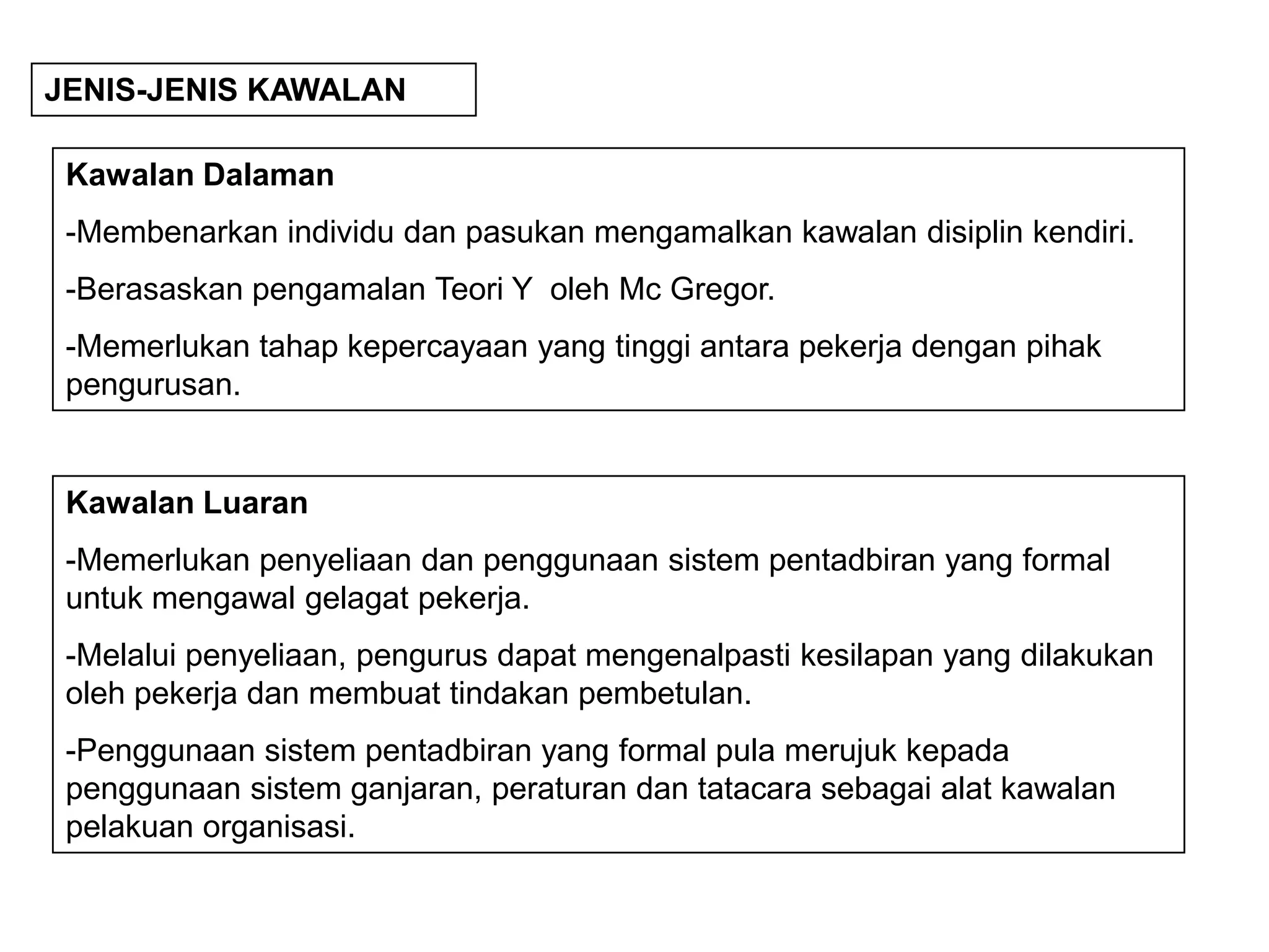 JENIS-JENIS KAWALAN

 Kawalan Dalaman
 -Membenarkan individu dan pasukan mengamalkan kawalan disiplin kendiri.
 -Berasaskan pengamalan Teori Y oleh Mc Gregor.
 -Memerlukan tahap kepercayaan yang tinggi antara pekerja dengan pihak
 pengurusan.


 Kawalan Luaran
 -Memerlukan penyeliaan dan penggunaan sistem pentadbiran yang formal
 untuk mengawal gelagat pekerja.
 -Melalui penyeliaan, pengurus dapat mengenalpasti kesilapan yang dilakukan
 oleh pekerja dan membuat tindakan pembetulan.
 -Penggunaan sistem pentadbiran yang formal pula merujuk kepada
 penggunaan sistem ganjaran, peraturan dan tatacara sebagai alat kawalan
 pelakuan organisasi.
 