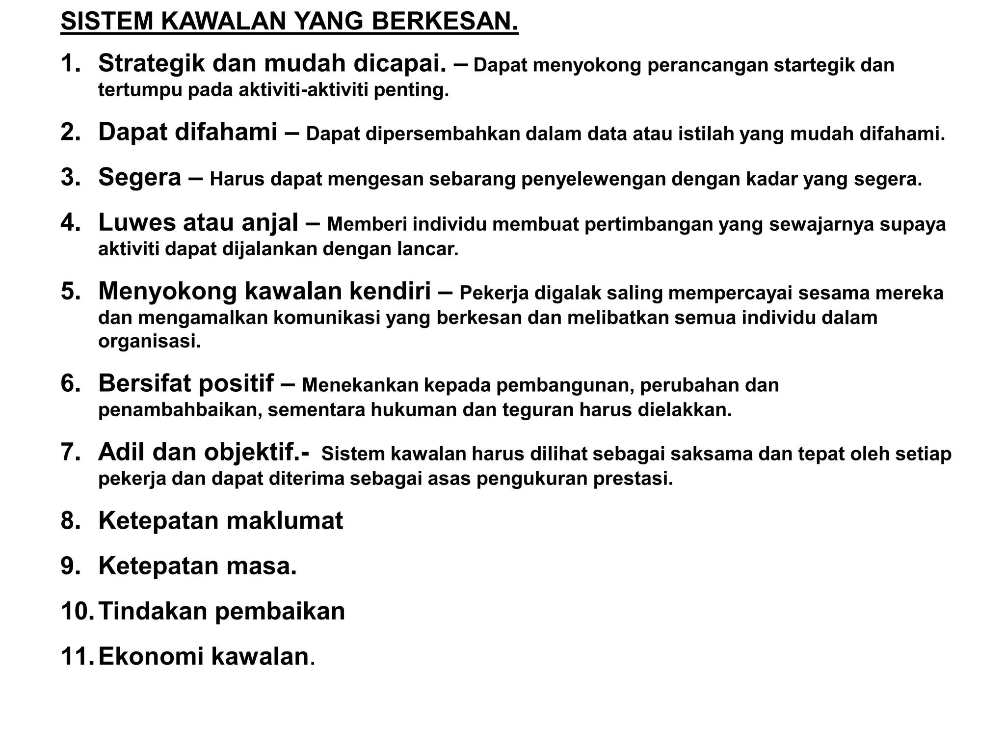 SISTEM KAWALAN YANG BERKESAN.
1. Strategik dan mudah dicapai. – Dapat menyokong perancangan startegik dan
   tertumpu pada aktiviti-aktiviti penting.

2. Dapat difahami – Dapat dipersembahkan dalam data atau istilah yang mudah difahami.
3. Segera – Harus dapat mengesan sebarang penyelewengan dengan kadar yang segera.
4. Luwes atau anjal – Memberi individu membuat pertimbangan yang sewajarnya supaya
   aktiviti dapat dijalankan dengan lancar.

5. Menyokong kawalan kendiri – Pekerja digalak saling mempercayai sesama mereka
   dan mengamalkan komunikasi yang berkesan dan melibatkan semua individu dalam
   organisasi.

6. Bersifat positif – Menekankan kepada pembangunan, perubahan dan
   penambahbaikan, sementara hukuman dan teguran harus dielakkan.

7. Adil dan objektif.-     Sistem kawalan harus dilihat sebagai saksama dan tepat oleh setiap
   pekerja dan dapat diterima sebagai asas pengukuran prestasi.

8. Ketepatan maklumat
9. Ketepatan masa.
10. Tindakan pembaikan
11. Ekonomi kawalan.
 