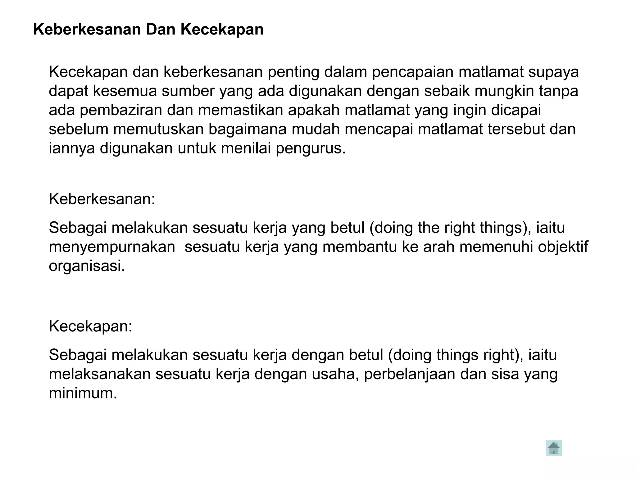 Keberkesanan Dan Kecekapan

 Kecekapan dan keberkesanan penting dalam pencapaian matlamat supaya
 dapat kesemua sumber yang ada digunakan dengan sebaik mungkin tanpa
 ada pembaziran dan memastikan apakah matlamat yang ingin dicapai
 sebelum memutuskan bagaimana mudah mencapai matlamat tersebut dan
 iannya digunakan untuk menilai pengurus.


 Keberkesanan:
 Sebagai melakukan sesuatu kerja yang betul (doing the right things), iaitu
 menyempurnakan sesuatu kerja yang membantu ke arah memenuhi objektif
 organisasi.


 Kecekapan:
 Sebagai melakukan sesuatu kerja dengan betul (doing things right), iaitu
 melaksanakan sesuatu kerja dengan usaha, perbelanjaan dan sisa yang
 minimum.
 
