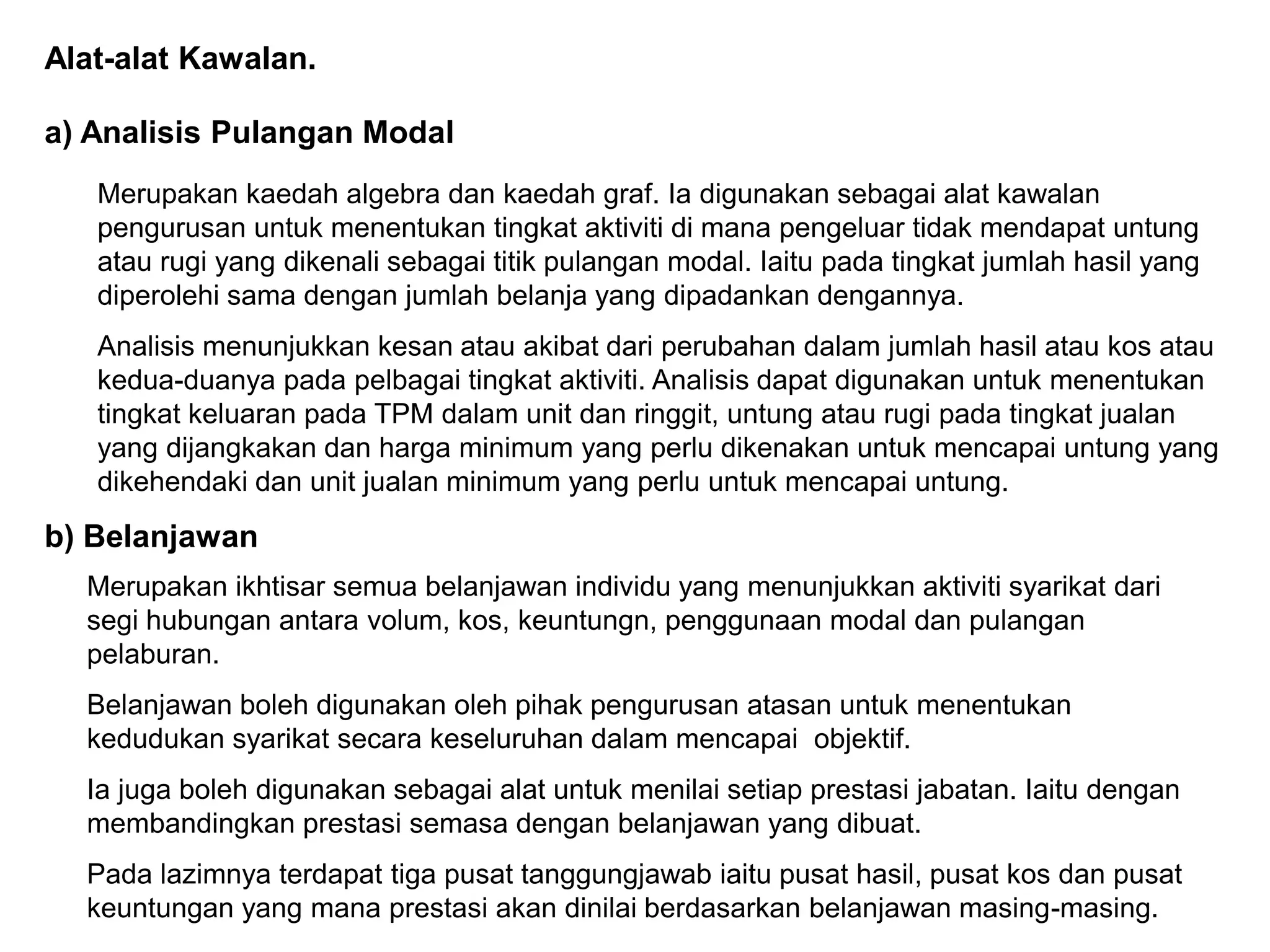 Alat-alat Kawalan.

a) Analisis Pulangan Modal
   Merupakan kaedah algebra dan kaedah graf. Ia digunakan sebagai alat kawalan
   pengurusan untuk menentukan tingkat aktiviti di mana pengeluar tidak mendapat untung
   atau rugi yang dikenali sebagai titik pulangan modal. Iaitu pada tingkat jumlah hasil yang
   diperolehi sama dengan jumlah belanja yang dipadankan dengannya.
   Analisis menunjukkan kesan atau akibat dari perubahan dalam jumlah hasil atau kos atau
   kedua-duanya pada pelbagai tingkat aktiviti. Analisis dapat digunakan untuk menentukan
   tingkat keluaran pada TPM dalam unit dan ringgit, untung atau rugi pada tingkat jualan
   yang dijangkakan dan harga minimum yang perlu dikenakan untuk mencapai untung yang
   dikehendaki dan unit jualan minimum yang perlu untuk mencapai untung.
b) Belanjawan
  Merupakan ikhtisar semua belanjawan individu yang menunjukkan aktiviti syarikat dari
  segi hubungan antara volum, kos, keuntungn, penggunaan modal dan pulangan
  pelaburan.
  Belanjawan boleh digunakan oleh pihak pengurusan atasan untuk menentukan
  kedudukan syarikat secara keseluruhan dalam mencapai objektif.
  Ia juga boleh digunakan sebagai alat untuk menilai setiap prestasi jabatan. Iaitu dengan
  membandingkan prestasi semasa dengan belanjawan yang dibuat.
  Pada lazimnya terdapat tiga pusat tanggungjawab iaitu pusat hasil, pusat kos dan pusat
  keuntungan yang mana prestasi akan dinilai berdasarkan belanjawan masing-masing.
 