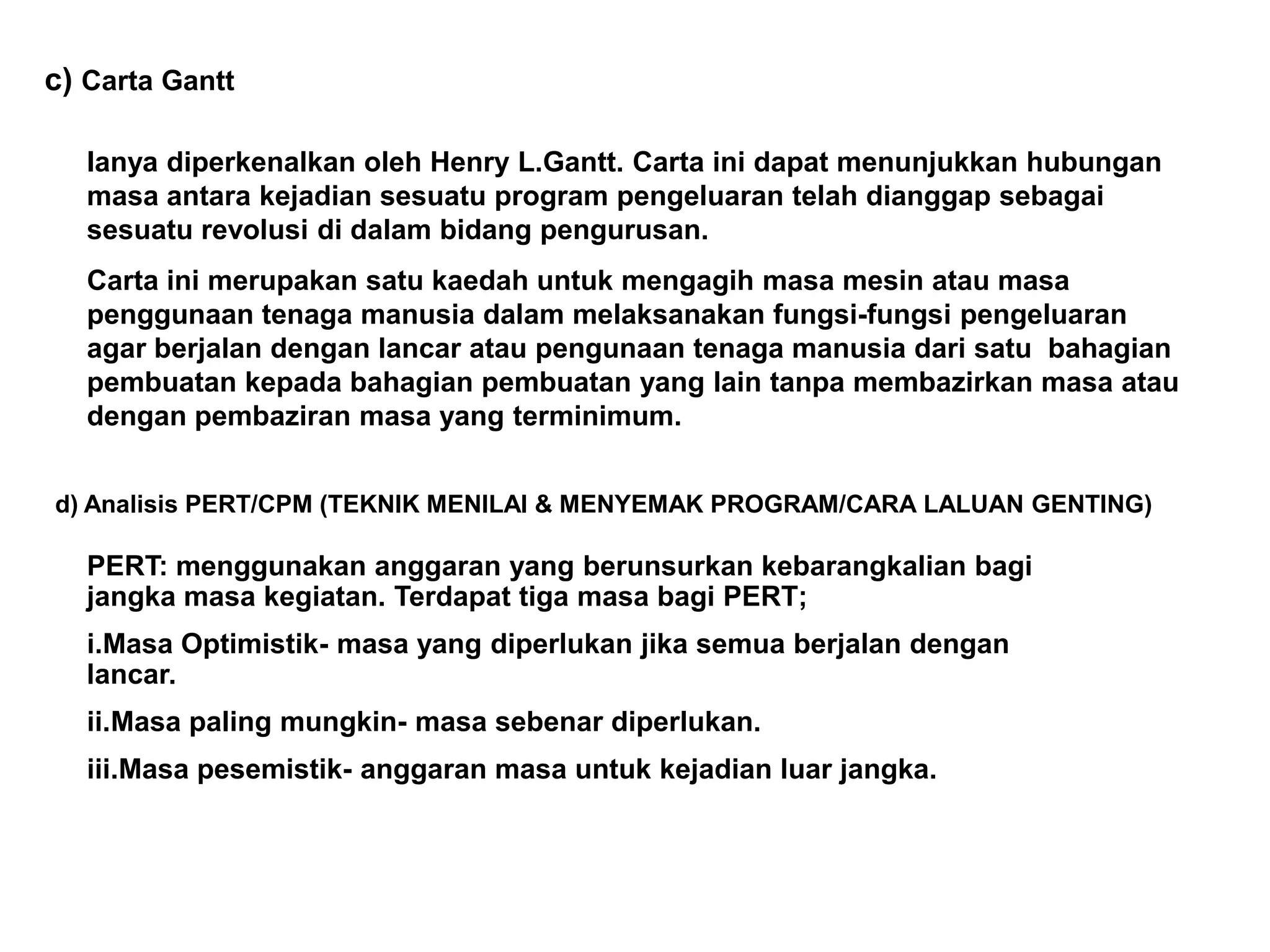 c) Carta Gantt

   Ianya diperkenalkan oleh Henry L.Gantt. Carta ini dapat menunjukkan hubungan
   masa antara kejadian sesuatu program pengeluaran telah dianggap sebagai
   sesuatu revolusi di dalam bidang pengurusan.
   Carta ini merupakan satu kaedah untuk mengagih masa mesin atau masa
   penggunaan tenaga manusia dalam melaksanakan fungsi-fungsi pengeluaran
   agar berjalan dengan lancar atau pengunaan tenaga manusia dari satu bahagian
   pembuatan kepada bahagian pembuatan yang lain tanpa membazirkan masa atau
   dengan pembaziran masa yang terminimum.


d) Analisis PERT/CPM (TEKNIK MENILAI & MENYEMAK PROGRAM/CARA LALUAN GENTING)

   PERT: menggunakan anggaran yang berunsurkan kebarangkalian bagi
   jangka masa kegiatan. Terdapat tiga masa bagi PERT;
   i.Masa Optimistik- masa yang diperlukan jika semua berjalan dengan
   lancar.
   ii.Masa paling mungkin- masa sebenar diperlukan.
   iii.Masa pesemistik- anggaran masa untuk kejadian luar jangka.
 
