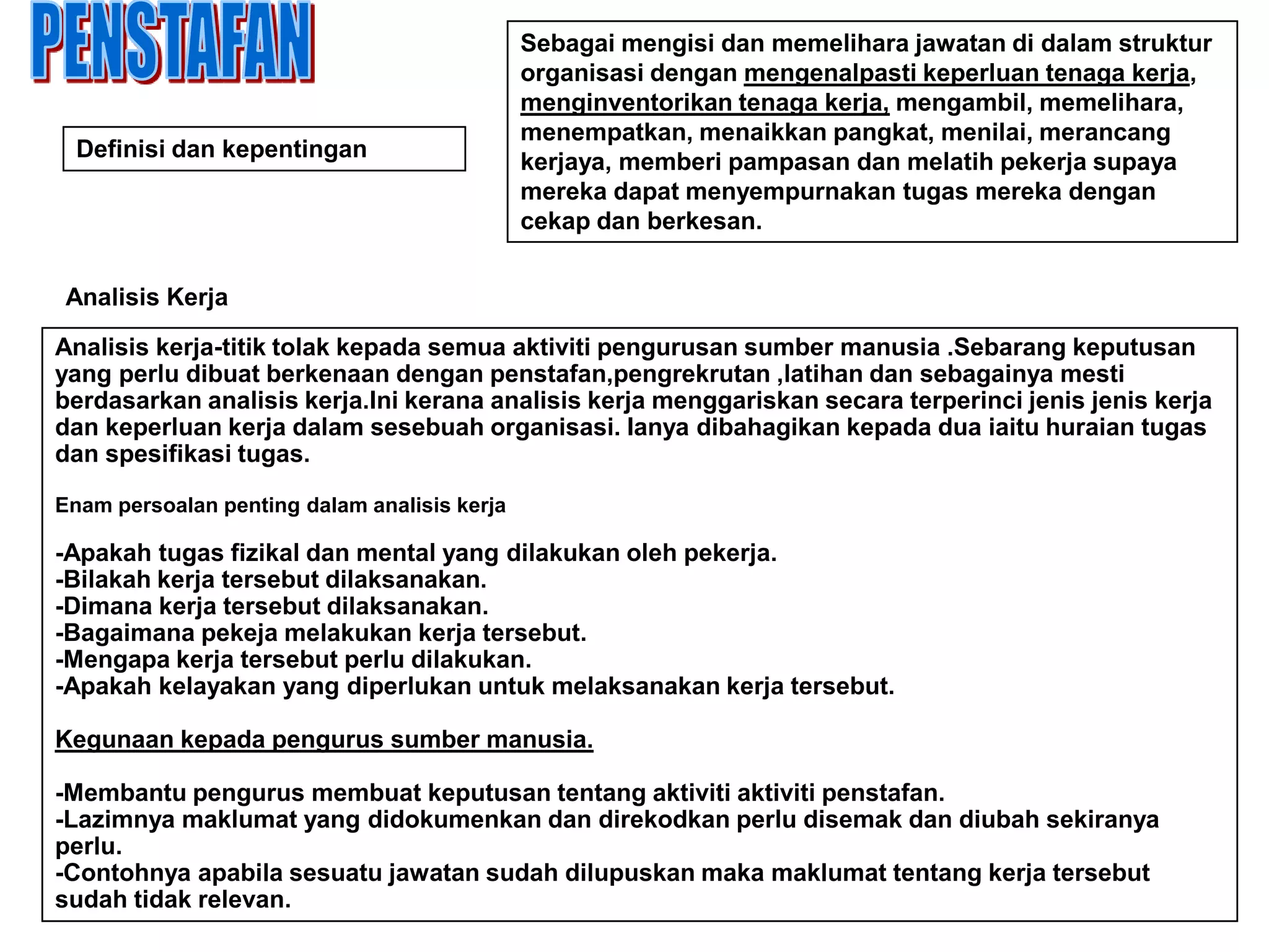 Sebagai mengisi dan memelihara jawatan di dalam struktur
                                              organisasi dengan mengenalpasti keperluan tenaga kerja,
                                              menginventorikan tenaga kerja, mengambil, memelihara,
                                              menempatkan, menaikkan pangkat, menilai, merancang
  Definisi dan kepentingan
                                              kerjaya, memberi pampasan dan melatih pekerja supaya
                                              mereka dapat menyempurnakan tugas mereka dengan
                                              cekap dan berkesan.


 Analisis Kerja

Analisis kerja-titik tolak kepada semua aktiviti pengurusan sumber manusia .Sebarang keputusan
yang perlu dibuat berkenaan dengan penstafan,pengrekrutan ,latihan dan sebagainya mesti
berdasarkan analisis kerja.Ini kerana analisis kerja menggariskan secara terperinci jenis jenis kerja
dan keperluan kerja dalam sesebuah organisasi. Ianya dibahagikan kepada dua iaitu huraian tugas
dan spesifikasi tugas.

Enam persoalan penting dalam analisis kerja

-Apakah tugas fizikal dan mental yang dilakukan oleh pekerja.
-Bilakah kerja tersebut dilaksanakan.
-Dimana kerja tersebut dilaksanakan.
-Bagaimana pekeja melakukan kerja tersebut.
-Mengapa kerja tersebut perlu dilakukan.
-Apakah kelayakan yang diperlukan untuk melaksanakan kerja tersebut.

Kegunaan kepada pengurus sumber manusia.

-Membantu pengurus membuat keputusan tentang aktiviti aktiviti penstafan.
-Lazimnya maklumat yang didokumenkan dan direkodkan perlu disemak dan diubah sekiranya
perlu.
-Contohnya apabila sesuatu jawatan sudah dilupuskan maka maklumat tentang kerja tersebut
sudah tidak relevan.
 