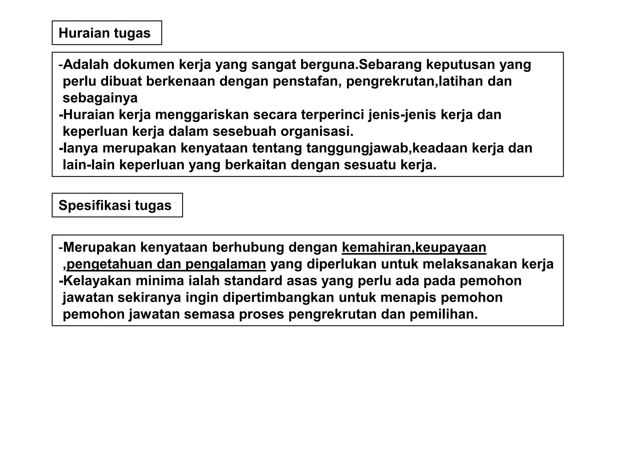 Huraian tugas

-Adalah dokumen kerja yang sangat berguna.Sebarang keputusan yang
 perlu dibuat berkenaan dengan penstafan, pengrekrutan,latihan dan
 sebagainya
-Huraian kerja menggariskan secara terperinci jenis-jenis kerja dan
 keperluan kerja dalam sesebuah organisasi.
-Ianya merupakan kenyataan tentang tanggungjawab,keadaan kerja dan
 lain-lain keperluan yang berkaitan dengan sesuatu kerja.

Spesifikasi tugas


-Merupakan kenyataan berhubung dengan kemahiran,keupayaan
 ,pengetahuan dan pengalaman yang diperlukan untuk melaksanakan kerja
-Kelayakan minima ialah standard asas yang perlu ada pada pemohon
 jawatan sekiranya ingin dipertimbangkan untuk menapis pemohon
 pemohon jawatan semasa proses pengrekrutan dan pemilihan.
 