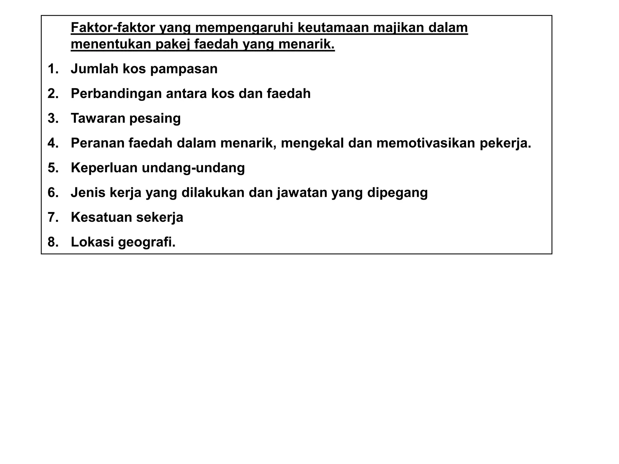 Faktor-faktor yang mempengaruhi keutamaan majikan dalam
   menentukan pakej faedah yang menarik.
1. Jumlah kos pampasan
2. Perbandingan antara kos dan faedah
3. Tawaran pesaing
4. Peranan faedah dalam menarik, mengekal dan memotivasikan pekerja.
5. Keperluan undang-undang
6. Jenis kerja yang dilakukan dan jawatan yang dipegang
7. Kesatuan sekerja
8. Lokasi geografi.
 