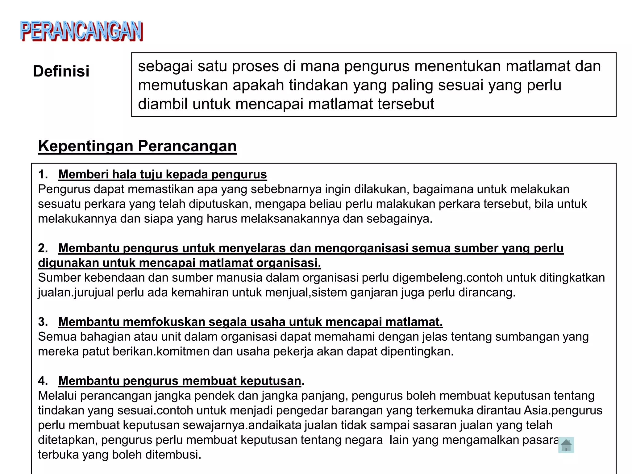 Definisi         sebagai satu proses di mana pengurus menentukan matlamat dan
                 memutuskan apakah tindakan yang paling sesuai yang perlu
                 diambil untuk mencapai matlamat tersebut

Kepentingan Perancangan
1. Memberi hala tuju kepada pengurus
Pengurus dapat memastikan apa yang sebebnarnya ingin dilakukan, bagaimana untuk melakukan
sesuatu perkara yang telah diputuskan, mengapa beliau perlu malakukan perkara tersebut, bila untuk
melakukannya dan siapa yang harus melaksanakannya dan sebagainya.

2. Membantu pengurus untuk menyelaras dan mengorganisasi semua sumber yang perlu
digunakan untuk mencapai matlamat organisasi.
Sumber kebendaan dan sumber manusia dalam organisasi perlu digembeleng.contoh untuk ditingkatkan
jualan.jurujual perlu ada kemahiran untuk menjual,sistem ganjaran juga perlu dirancang.

3. Membantu memfokuskan segala usaha untuk mencapai matlamat.
Semua bahagian atau unit dalam organisasi dapat memahami dengan jelas tentang sumbangan yang
mereka patut berikan.komitmen dan usaha pekerja akan dapat dipentingkan.

4. Membantu pengurus membuat keputusan.
Melalui perancangan jangka pendek dan jangka panjang, pengurus boleh membuat keputusan tentang
tindakan yang sesuai.contoh untuk menjadi pengedar barangan yang terkemuka dirantau Asia.pengurus
perlu membuat keputusan sewajarnya.andaikata jualan tidak sampai sasaran jualan yang telah
ditetapkan, pengurus perlu membuat keputusan tentang negara lain yang mengamalkan pasaran
terbuka yang boleh ditembusi.
 