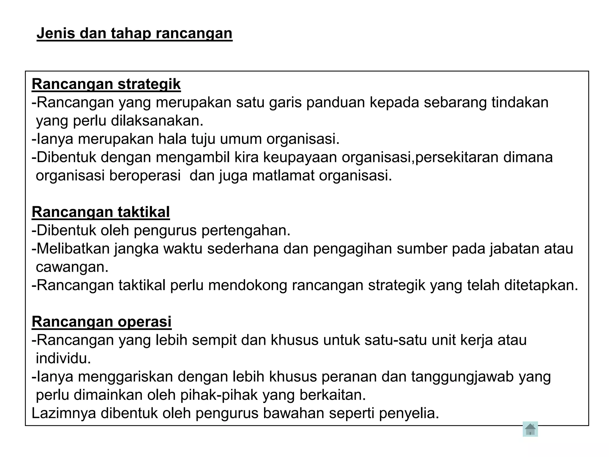 Jenis dan tahap rancangan


Rancangan strategik
-Rancangan yang merupakan satu garis panduan kepada sebarang tindakan
 yang perlu dilaksanakan.
-Ianya merupakan hala tuju umum organisasi.
-Dibentuk dengan mengambil kira keupayaan organisasi,persekitaran dimana
 organisasi beroperasi dan juga matlamat organisasi.

Rancangan taktikal
-Dibentuk oleh pengurus pertengahan.
-Melibatkan jangka waktu sederhana dan pengagihan sumber pada jabatan atau
 cawangan.
-Rancangan taktikal perlu mendokong rancangan strategik yang telah ditetapkan.

Rancangan operasi
-Rancangan yang lebih sempit dan khusus untuk satu-satu unit kerja atau
 individu.
-Ianya menggariskan dengan lebih khusus peranan dan tanggungjawab yang
 perlu dimainkan oleh pihak-pihak yang berkaitan.
Lazimnya dibentuk oleh pengurus bawahan seperti penyelia.
 