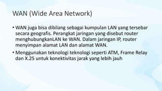 WAN (Wide Area Network)
• WAN juga bisa dibilang sebagai kumpulan LAN yang tersebar
secara geografis. Perangkat jaringan yang disebut router
menghubungkanLAN ke WAN. Dalam jaringan IP, router
menyimpan alamat LAN dan alamat WAN.
• Menggunakan teknologi teknologi seperti ATM, Frame Relay
dan X.25 untuk konektivitas jarak yang lebih jauh
 