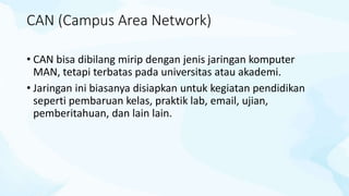 CAN (Campus Area Network)
• CAN bisa dibilang mirip dengan jenis jaringan komputer
MAN, tetapi terbatas pada universitas atau akademi.
• Jaringan ini biasanya disiapkan untuk kegiatan pendidikan
seperti pembaruan kelas, praktik lab, email, ujian,
pemberitahuan, dan lain lain.
 