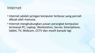 Internet
• Internet adalah jaringan komputer terbesar yang pernah
dibuat oleh manusia.
• Internet menghubungkan jutaan perangkat komputasi
termasuk PC, Laptop, Workstation, Server, Smartphone,
tablet, TV, Webcam, CCTV dan masih banyak lagi
 