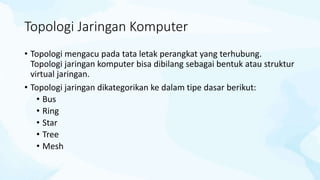 Topologi Jaringan Komputer
• Topologi mengacu pada tata letak perangkat yang terhubung.
Topologi jaringan komputer bisa dibilang sebagai bentuk atau struktur
virtual jaringan.
• Topologi jaringan dikategorikan ke dalam tipe dasar berikut:
• Bus
• Ring
• Star
• Tree
• Mesh
 