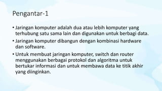 Pengantar-1
• Jaringan komputer adalah dua atau lebih komputer yang
terhubung satu sama lain dan digunakan untuk berbagi data.
• Jaringan komputer dibangun dengan kombinasi hardware
dan software.
• Untuk membuat jaringan komputer, switch dan router
menggunakan berbagai protokol dan algoritma untuk
bertukar informasi dan untuk membawa data ke titik akhir
yang diinginkan.
 