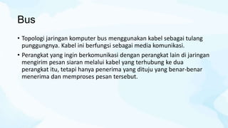 Bus
• Topologi jaringan komputer bus menggunakan kabel sebagai tulang
punggungnya. Kabel ini berfungsi sebagai media komunikasi.
• Perangkat yang ingin berkomunikasi dengan perangkat lain di jaringan
mengirim pesan siaran melalui kabel yang terhubung ke dua
perangkat itu, tetapi hanya penerima yang dituju yang benar-benar
menerima dan memproses pesan tersebut.
 