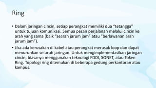 Ring
• Dalam jaringan cincin, setiap perangkat memiliki dua “tetangga”
untuk tujuan komunikasi. Semua pesan perjalanan melalui cincin ke
arah yang sama (baik “searah jarum jam” atau “berlawanan arah
jarum jam”).
• Jika ada kerusakan di kabel atau perangkat merusak loop dan dapat
menurunkan seluruh jaringan. Untuk mengimplementasikan jaringan
cincin, biasanya menggunakan teknologi FDDI, SONET, atau Token
Ring. Topologi ring ditemukan di beberapa gedung perkantoran atau
kampus.
 