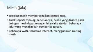 Mesh (jala)
• Topologi mesh memperkenalkan konsep rute.
• Tidak seperti topologi sebelumnya, pesan yang dikirim pada
jaringan mesh dapat mengambil salah satu dari beberapa
jalur yang mungkin dari sumber ke tujuan.
• Beberapa WAN, terutama Internet, menggunakan routing
mesh
 