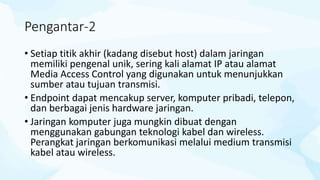 Pengantar-2
• Setiap titik akhir (kadang disebut host) dalam jaringan
memiliki pengenal unik, sering kali alamat IP atau alamat
Media Access Control yang digunakan untuk menunjukkan
sumber atau tujuan transmisi.
• Endpoint dapat mencakup server, komputer pribadi, telepon,
dan berbagai jenis hardware jaringan.
• Jaringan komputer juga mungkin dibuat dengan
menggunakan gabungan teknologi kabel dan wireless.
Perangkat jaringan berkomunikasi melalui medium transmisi
kabel atau wireless.
 
