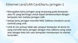 Ethernet card/LAN Card/kartu jaringan-1
• Merupakan kartu jaringan yang terpasang pada komputer
atau PC yang berfungsi untuk dapat berkomunikasi dengan
komputer lain melalui jaringan LAN
• Setiap kartu jaringan memiliki MAC Address (medium acces
control) yang unik.
• Unik di sini artinya tidak ada satupun komputer di dunia ini
yang memiliki kartu jaringan dengan mac address yang sama
atau dengan kata lain satu komputer mempunyai no alamat
tersendiri.
 