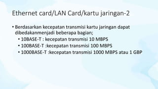 Ethernet card/LAN Card/kartu jaringan-2
• Berdasarkan kecepatan transmisi kartu jaringan dapat
dibedakanmenjadi beberapa bagian;
• 10BASE-T : kecepatan transmisi 10 MBPS
• 100BASE-T :kecepatan transmisi 100 MBPS
• 1000BASE-T :kecepatan transmisi 1000 MBPS atau 1 GBP
 