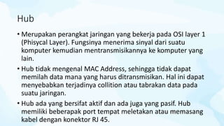 Hub
• Merupakan perangkat jaringan yang bekerja pada OSI layer 1
(Phisycal Layer). Fungsinya menerima sinyal dari suatu
komputer kemudian mentransmisikannya ke komputer yang
lain.
• Hub tidak mengenal MAC Address, sehingga tidak dapat
memilah data mana yang harus ditransmisikan. Hal ini dapat
menyebabkan terjadinya collition atau tabrakan data pada
suatu jaringan.
• Hub ada yang bersifat aktif dan ada juga yang pasif. Hub
memiliki beberapak port tempat meletakan atau memasang
kabel dengan konektor RJ 45.
 