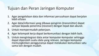 Tujuan dan Peran Jaringan Komputer
1. Agar pengelolaan data dan informasi perusahaan dapat berjalan
lebih efisien
2. Agar data/informasi yang dibawa pengirim (transmitter) dapat
sampai kepada penerima (receiver) dengan tepat dan akurat.
3. Untuk mempermudah pekerjaan.
4. Agar kelompok kerja dapat berkomunikasi dengan lebih baik.
5. Untuk mengintegrasi data antar komputer-komputer sehingga
dapat diperoleh suatu data yang relevan. Jaringan komputer
memungkinkan penggunanya dapat melakukan komunikasi satu
sama lain dengan mudah.
 