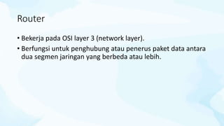 Router
• Bekerja pada OSI layer 3 (network layer).
• Berfungsi untuk penghubung atau penerus paket data antara
dua segmen jaringan yang berbeda atau lebih.
 