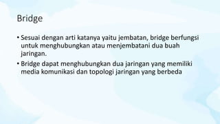Bridge
• Sesuai dengan arti katanya yaitu jembatan, bridge berfungsi
untuk menghubungkan atau menjembatani dua buah
jaringan.
• Bridge dapat menghubungkan dua jaringan yang memiliki
media komunikasi dan topologi jaringan yang berbeda
 